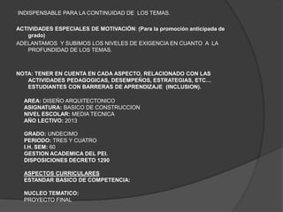 INDISPENSABLE PARA LA CONTINUIDAD DE LOS TEMAS.

ACTIVIDADES ESPECIALES DE MOTIVACIÓN: (Para la promoción anticipada de
   grado)
ADELANTAMOS Y SUBIMOS LOS NIVELES DE EXIGENCIA EN CUANTO A LA
   PROFUNDIDAD DE LOS TEMAS.



NOTA: TENER EN CUENTA EN CADA ASPECTO, RELACIONADO CON LAS
   ACTIVIDADES PEDAGOGICAS, DESEMPEÑOS, ESTRATEGIAS, ETC…
   ESTUDIANTES CON BARRERAS DE APRENDIZAJE (INCLUSION).

  AREA: DISEÑO ARQUITECTONICO
  ASIGNATURA: BASICO DE CONSTRUCCION
  NIVEL ESCOLAR: MEDIA TECNICA
  AÑO LECTIVO: 2013

  GRADO: UNDECIMO
  PERIODO: TRES Y CUATRO
  I.H. SEM: 60
  GESTION ACADEMICA DEL PEI.
  DISPOSICIONES DECRETO 1290

  ASPECTOS CURRICULARES
  ESTANDAR BASICO DE COMPETENCIA:

  NUCLEO TEMATICO:
  PROYECTO FINAL
 