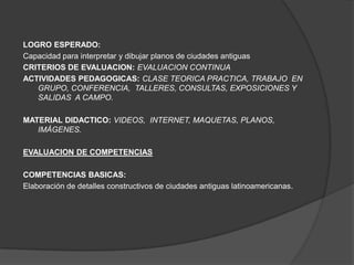 LOGRO ESPERADO:
Capacidad para interpretar y dibujar planos de ciudades antiguas
CRITERIOS DE EVALUACION: EVALUACION CONTINUA
ACTIVIDADES PEDAGOGICAS: CLASE TEORICA PRACTICA, TRABAJO EN
   GRUPO, CONFERENCIA, TALLERES, CONSULTAS, EXPOSICIONES Y
   SALIDAS A CAMPO.

MATERIAL DIDACTICO: VIDEOS, INTERNET, MAQUETAS, PLANOS,
   IMÁGENES.

EVALUACION DE COMPETENCIAS

COMPETENCIAS BASICAS:
Elaboración de detalles constructivos de ciudades antiguas latinoamericanas.
 