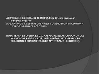 ACTIVIDADES ESPECIALES DE MOTIVACIÓN: (Para la promoción
   anticipada de grado)
ADELANTAMOS Y SUBIMOS LOS NIVELES DE EXIGENCIA EN CUANTO A
   LA PROFUNDIDAD DE LOS TEMAS.



NOTA: TENER EN CUENTA EN CADA ASPECTO, RELACIONADO CON LAS
   ACTIVIDADES PEDAGOGICAS, DESEMPEÑOS, ESTRATEGIAS, ETC…
   ESTUDIANTES CON BARRERAS DE APRENDIZAJE (INCLUSION).
 