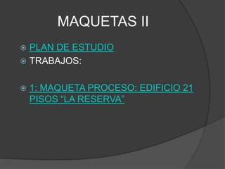 MAQUETAS II
 PLAN DE ESTUDIO
 TRABAJOS:


   1: MAQUETA PROCESO: EDIFICIO 21
    PISOS “LA RESERVA”
 