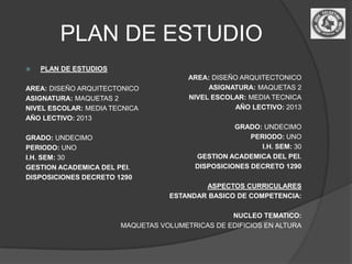 PLAN DE ESTUDIO
   PLAN DE ESTUDIOS
                                       AREA: DISEÑO ARQUITECTONICO
AREA: DISEÑO ARQUITECTONICO                 ASIGNATURA: MAQUETAS 2
ASIGNATURA: MAQUETAS 2                 NIVEL ESCOLAR: MEDIA TECNICA
NIVEL ESCOLAR: MEDIA TECNICA                      AÑO LECTIVO: 2013
AÑO LECTIVO: 2013
                                                   GRADO: UNDECIMO
GRADO: UNDECIMO                                        PERIODO: UNO
PERIODO: UNO                                              I.H. SEM: 30
I.H. SEM: 30                             GESTION ACADEMICA DEL PEI.
GESTION ACADEMICA DEL PEI.               DISPOSICIONES DECRETO 1290
DISPOSICIONES DECRETO 1290
                                          ASPECTOS CURRICULARES
                                  ESTANDAR BASICO DE COMPETENCIA:

                                                 NUCLEO TEMATICO:
                       MAQUETAS VOLUMETRICAS DE EDIFICIOS EN ALTURA
 