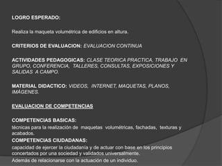 LOGRO ESPERADO:

Realiza la maqueta volumétrica de edificios en altura.

CRITERIOS DE EVALUACION: EVALUACION CONTINUA

ACTIVIDADES PEDAGOGICAS: CLASE TEORICA PRACTICA, TRABAJO EN
GRUPO, CONFERENCIA, TALLERES, CONSULTAS, EXPOSICIONES Y
SALIDAS A CAMPO.

MATERIAL DIDACTICO: VIDEOS, INTERNET, MAQUETAS, PLANOS,
IMÁGENES.

EVALUACION DE COMPETENCIAS

COMPETENCIAS BASICAS:
técnicas para la realización de maquetas volumétricas, fachadas, texturas y
acabados.
COMPETENCIAS CIUDADANAS:
capacidad de ejercer la ciudadanía y de actuar con base en los principios
concertados por una sociedad y validados universalmente.
Además de relacionarse con la actuación de un individuo.
 