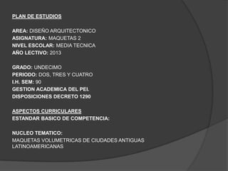 PLAN DE ESTUDIOS

AREA: DISEÑO ARQUITECTONICO
ASIGNATURA: MAQUETAS 2
NIVEL ESCOLAR: MEDIA TECNICA
AÑO LECTIVO: 2013

GRADO: UNDECIMO
PERIODO: DOS, TRES Y CUATRO
I.H. SEM: 90
GESTION ACADEMICA DEL PEI.
DISPOSICIONES DECRETO 1290

ASPECTOS CURRICULARES
ESTANDAR BASICO DE COMPETENCIA:

NUCLEO TEMATICO:
MAQUETAS VOLUMETRICAS DE CIUDADES ANTIGUAS
LATINOAMERICANAS
 