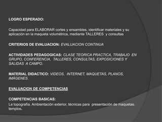 LOGRO ESPERADO:

Capacidad para ELABORAR cortes y ensambles, identificar materiales y su
aplicación en la maqueta volumétrica, mediante TALLERES y consultas

CRITERIOS DE EVALUACION: EVALUACION CONTINUA

ACTIVIDADES PEDAGOGICAS: CLASE TEORICA PRACTICA, TRABAJO EN
GRUPO, CONFERENCIA, TALLERES, CONSULTAS, EXPOSICIONES Y
SALIDAS A CAMPO.

MATERIAL DIDACTICO: VIDEOS, INTERNET, MAQUETAS, PLANOS,
IMÁGENES.

EVALUACION DE COMPETENCIAS

COMPETENCIAS BASICAS:
La topografía. Ambientación exterior, técnicas para presentación de maquetas.
templos.
 