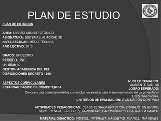 PLAN DE ESTUDIO
PLAN DE ESTUDIOS

AREA: DISEÑO ARQUITECTONICO
ASIGNATURA: SISTEMAS. AUTOCAD 3D
NIVEL ESCOLAR: MEDIA TECNICA
AÑO LECTIVO: 2013

GRADO: UNDECIMO
PERIODO. UNO
I.H. SEM: 30
GESTION ACADEMICA DEL PEI.
DISPOSICIONES DECRETO 1290

ASPECTOS CURRICULARES                                                             NUCLEO TEMATICO:
                                                                                    AMBIENTE CAD 3D
ESTANDAR BASICO DE COMPETENCIA:                                                   LOGRO ESPERADO:
            Conoce y usa correctamente los comandos necesarios para la representación de un proyecto en
                                                                                     TRES dimensiones.
                                              CRITERIOS DE EVALUACION: EVALUACION CONTINUA

                   ACTIVIDADES PEDAGOGICAS: CLASE TEORICA PRACTICA, TRABAJO EN GRUPO,
                     CONFERENCIA, TALLERES, CONSULTAS, EXPOSICIONES Y SALIDAS A CAMPO.

                      MATERIAL DIDACTICO: VIDEOS, INTERNET, MAQUETAS, PLANOS, IMÁGENES.
 