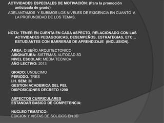 ACTIVIDADES ESPECIALES DE MOTIVACIÓN: (Para la promoción
   anticipada de grado)
ADELANTAMOS Y SUBIMOS LOS NIVELES DE EXIGENCIA EN CUANTO A
   LA PROFUNDIDAD DE LOS TEMAS.



NOTA: TENER EN CUENTA EN CADA ASPECTO, RELACIONADO CON LAS
   ACTIVIDADES PEDAGOGICAS, DESEMPEÑOS, ESTRATEGIAS, ETC…
   ESTUDIANTES CON BARRERAS DE APRENDIZAJE (INCLUSION).

 AREA: DISEÑO ARQUITECTONICO
 ASIGNATURA: SISTEMAS. AUTOCAD 3D
 NIVEL ESCOLAR: MEDIA TECNICA
 AÑO LECTIVO: 2013

 GRADO: UNDECIMO
 PERIODO. TRES
 I.H. SEM: 30
 GESTION ACADEMICA DEL PEI.
 DISPOSICIONES DECRETO 1290

 ASPECTOS CURRICULARES
 ESTANDAR BASICO DE COMPETENCIA:

 NUCLEO TEMATICO:
 EDICION Y VISTAS DE SOLIDOS EN 3D
 