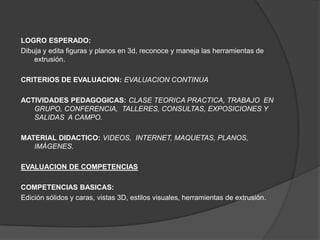 LOGRO ESPERADO:
Dibuja y edita figuras y planos en 3d, reconoce y maneja las herramientas de
    extrusión.

CRITERIOS DE EVALUACION: EVALUACION CONTINUA

ACTIVIDADES PEDAGOGICAS: CLASE TEORICA PRACTICA, TRABAJO EN
   GRUPO, CONFERENCIA, TALLERES, CONSULTAS, EXPOSICIONES Y
   SALIDAS A CAMPO.

MATERIAL DIDACTICO: VIDEOS, INTERNET, MAQUETAS, PLANOS,
   IMÁGENES.

EVALUACION DE COMPETENCIAS

COMPETENCIAS BASICAS:
Edición sólidos y caras, vistas 3D, estilos visuales, herramientas de extrusión.
 