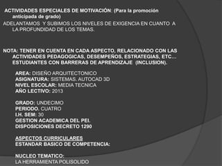 ACTIVIDADES ESPECIALES DE MOTIVACIÓN: (Para la promoción
   anticipada de grado)
ADELANTAMOS Y SUBIMOS LOS NIVELES DE EXIGENCIA EN CUANTO A
   LA PROFUNDIDAD DE LOS TEMAS.



NOTA: TENER EN CUENTA EN CADA ASPECTO, RELACIONADO CON LAS
   ACTIVIDADES PEDAGOGICAS, DESEMPEÑOS, ESTRATEGIAS, ETC…
   ESTUDIANTES CON BARRERAS DE APRENDIZAJE (INCLUSION).

    AREA: DISEÑO ARQUITECTONICO
    ASIGNATURA: SISTEMAS. AUTOCAD 3D
    NIVEL ESCOLAR: MEDIA TECNICA
    AÑO LECTIVO: 2013

    GRADO: UNDECIMO
    PERIODO. CUATRO
    I.H. SEM: 30
    GESTION ACADEMICA DEL PEI.
    DISPOSICIONES DECRETO 1290

    ASPECTOS CURRICULARES
    ESTANDAR BASICO DE COMPETENCIA:

    NUCLEO TEMATICO:
    LA HERRAMIENTA POLISOLIDO
 