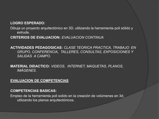 LOGRO ESPERADO:
Dibuja un proyecto arquitectónico en 3D, utilizando la herramienta poli sólido y
    extrude.
CRITERIOS DE EVALUACION: EVALUACION CONTINUA

ACTIVIDADES PEDAGOGICAS: CLASE TEORICA PRACTICA, TRABAJO EN
   GRUPO, CONFERENCIA, TALLERES, CONSULTAS, EXPOSICIONES Y
   SALIDAS A CAMPO.

MATERIAL DIDACTICO: VIDEOS, INTERNET, MAQUETAS, PLANOS,
   IMÁGENES.

EVALUACION DE COMPETENCIAS

COMPETENCIAS BASICAS:
Empleo de la herramienta poli solido en la creación de volúmenes en 3d,
   utilizando los planos arquitectónicos.
 