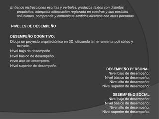 Entiende instrucciones escritas y verbales, produzca textos con distintos
    propósitos, interpreta información registrada en cuadros y sus posibles
    soluciones, comprenda y comunique sentidos diversos con otras personas.

NIVELES DE DESEMPEÑO

DESEMPEÑO COGNITIVO:
Dibuja un proyecto arquitectónico en 3D, utilizando la herramienta poli sólido y
    extrude.
Nivel bajo de desempeño.
Nivel básico de desempeño.
Nivel alto de desempeño.
Nivel superior de desempeño.
                                                              DESEMPEÑO PERSONAL
                                                                Nivel bajo de desempeño:
                                                             Nivel básico de desempeño:
                                                                Nivel alto de desempeño:
                                                            Nivel superior de desempeño:

                                                                 DESEMPEÑO SOCIAL
                                                              Nivel bajo de desempeño:
                                                           Nivel básico de desempeño:
                                                              Nivel alto de desempeño:
                                                          Nivel superior de desempeño.
 