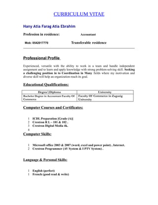 CURRICULUM VITAE
Hany Atia Farag Atia Ebrahim
Profession in residence: Accountant
Mob: 0542017770 Transferable residence
Professional Profile
Experienced, versatile with the ability to work in a team and handle independent
assignment and to learn and apply knowledge with strong problem-solving skill. Seeking
a challenging position in to Coordination in Many fields where my motivation and
diverse skill will help an organization reach its goal.
Educational Qualifications:
DegreeDiploma University
Bachelor Degree in Accountant Faculty Of
Commerce
Faculty Of Commerce in Zagazig
University
Computer Courses and Certificates:
1 ICDL Preparation [Grade (A)]
2 Crestron R L – 101 & 102 .
3 Crestron Digital Media 4k.
4
Computer Skills:
1 Microsoft office 2003 & 2007 (word, excel and power point) , Internet.
2 Crestron Programmer (AV System & I PTV System) .
Language & Personal Skills:
1 English (perfect)
1 French (good read & write)
 