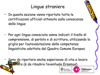 Lingue straniere In questa sezione vanno riportate tutte le certificazioni ufficiali ottenute sulla conoscenza delle lingue Per ogni lingua conosciuta vanno indicati il livello di comprensione, di parlato e di scrittura, utilizzando la griglia per l’autovalutazione delle competenze linguistiche adottata dal Quadro Comune Europeo Sono da riportare anche esperienze di vita e lavoro all’estero (è da ribadire l’eventuale Erasmus) 