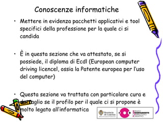 Conoscenze informatiche Mettere in evidenza pacchetti applicativi e tool specifici della professione per la quale ci si candida È in questa sezione che va at testato, se si possiede, il diploma di Ecdl (European computer driving licencel, ossia la Patente europea per l’uso del computer) Questa sezione va trattata con particolare cura e dettaglio se il profilo per il quale ci si propone è molto legato all’informatica 