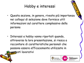 Hobby e interessi Questa sezione, in genere, riveste più importanza nei colloqui di selezione dove fornisce utili informazioni sul carattere complessivo della persona Interessi e hobby vanno riportati quando, attraverso la loro presentazione, si riesca a raccontare di caratteristiche personali che possono essere efficacemente utilizzate in contesti lavorativi 