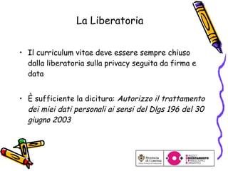 La Liberatoria Il curriculum vitae deve essere sempre chiuso dalla liberatoria sulla privacy seguita da firma e data È  sufficiente la dicitura:  Autorizzo il trattamento dei miei dati personali ai sensi del Dlgs 196 del 30 giugno 2003 