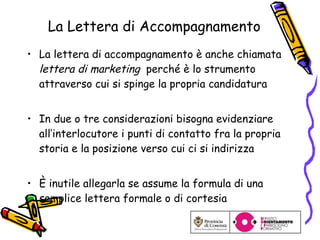 La Lettera di Accompagnamento La lettera di accompagnamento è anche chiamata  lettera di marketing   perché è lo strumento attraverso cui si spinge la propria candidatura In due o tre considerazioni bisogna evidenziare all’interlocutore i punti di contatto fra la propria storia e la posizione verso cui ci si indirizza È inutile allegarla se assume la formula di una semplice lettera formale o di cortesia 