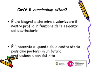 Cos’è il  curriculum vitae? È  una biografia che mira a valorizzare il  nostro profilo in funzione delle esigenze del destinatario È il racconto di quanto della nostra storia possiamo portarci in un futuro professionale ben definito 