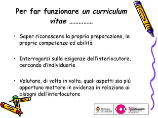 Per far funzionare  un curriculum vitae  …………… Saper riconoscere la propria preparazione, le proprie competenze ed abilità Interrogarsi sulle esigenze dell’interlocutore, cercando d’individuarle Valutare, di volta in volta, quali aspetti sia più opportuno mettere in evidenza in relazione ai bisogni dell’interlocutore 