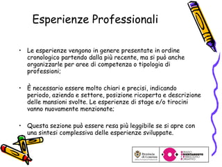 Esperienze Professionali Le esperienze vengono in genere presentate in ordine cronologico partendo dalla più recente, ma si può anche organizzarle per aree di competenza o tipologia di professioni; È necessario essere molto chiari e precisi, indicando periodo, azienda e settore, posizione ricoperta e descrizione delle mansioni svolte. Le esperienze di stage e/o tirocini vanno nuovamente menzionate; Questa sezione può essere resa più leggibile se si apre con una sintesi complessiva delle esperienze sviluppate. 