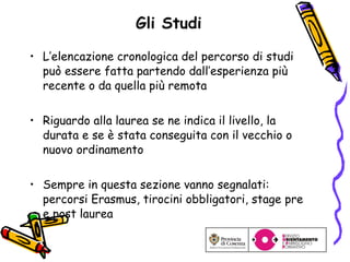 Gli Studi L’elencazione cronologica del percorso di studi può essere fatta partendo dall’esperienza più recente o da quella più remota Riguardo alla laurea se ne indica il livello, la durata e se è stata conseguita con il vecchio o nuovo ordinamento Sempre in questa sezione vanno segnalati: percorsi Erasmus, tirocini obbligatori, stage pre e post laurea 