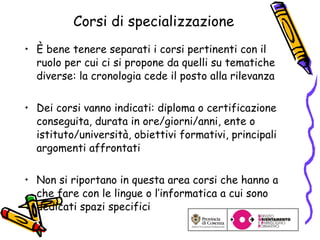 Corsi di specializzazione È bene tenere separati i corsi pertinenti con il ruolo per cui ci si propone da quelli su tematiche diverse: la cronologia cede il posto alla rilevanza Dei corsi vanno indicati: diploma o certificazione conseguita, durata in ore/giorni/anni, ente o istituto/università, obiettivi formativi, principali argomenti affrontati Non si riportano in questa area corsi che hanno a che fare con le lingue o l’informatica a cui sono dedicati spazi specifici 