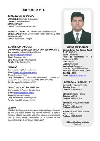 CURRICULUM VITAE

PREPARACION ACADEMICA:
UNIVERSIDAD: Universidad de Guanajuato
CARRERA: Ingeniero Hidráulico
GENERACION: 2010
CIUDAD: Guanajuato, Guanajuato - México

SECUNDARIO Y BACHILLER: Colegio Nacional Vicente Ignacio Iturbe
ESPECIALIDAD: Bachiller Científico con énfasis en Letras y Artes
GENERACION: 2004
CIUDAD: Iturbe, Guaira – Paraguay



EXPERIENCIA LABORAL:                                                                 DATOS PERSONALES
LABORATORIO DE HIDRAULICA DE LA UNIV. DE GUANAJUATO                             Nombre: Carlos Raúl Ramírez Maciel
Jefe inmediato: Ing. Francisco Navarro Ramírez                                  C. I. Nª: 4.360.025
E-mail: ramirez239@hotmail.com                                                  Estado Civil: Soltero
Ciudad: Guanajuato, México                                                      Fecha de Nacimiento: 04 de
Cargo desempeñado: Profesor ayudante                                            Septiembre de 1985
Periodo: 2010 a Diciembre 2010                                                  Edad: 25 años
                                                                                Lugar: Iturbe, Guaira
                                                                                Nacionalidad: Paraguaya
SIMAPAG.                                                                        Domicilio: Yegros S/N C/ Ytororo
Jefe inmediato: Ing. María Angélica Lira.                                       Barrio: San Francisco. Iturbe, Guaira.
E-mail: lilangelica.lira@simapag.gob.mx                                         Cel: 0982 145644
Ciudad: Guanajuato, México                                                      E-mail: carlosralr@hotmail.com
Cargo desempeñado: Catastro Rural (levantamiento topográfico con
estación total, elaboración de plano con AUTO CAD Y CIVIL CAD).
Periodo: Agosto 2010 a Diciembre 2010                                            REFERENCIAS PERSONALES
                                                                                Nombre: Dr. Fulgencio Samudio
CENTRO EDUCATIVO SAN SEBASTIAN                                                  Relación: Amigo
Jefe inmediato: Dr. Fulgencio Samudio Ozuna                                     Teléfono: (0981) 498 879
E-mail: cess@sansebastian.edu.py
                                                                                Nombre: Sra. Norma Ramírez
Ciudad: San Lorenzo, Paraguay
                                                                                Relación: Madrina
Cargo desempeñado: Profesor ayudante                                            Teléfono: (0981) 547 914
Periodo: Marzo 2005 a octubre de 2005
                                                                                Nombre: Ing. Nery Javier Machado
                                                                                Relación: Amigo
OBJETIVO:                                                                       Teléfono: (0971) 735 139
“Contribuir al perfeccionamiento e innovación de los estándares en la calidad
                                                                                Nombre: Lic. María Nélida Brizuela
del agua y las normas aplicadas para proyectos hidráulicos, así como el
                                                                                Relación: Amiga
manejo de hidrología superficial y subterránea, buscando ser un profesional
                                                                                Teléfono: (0991) 708 963
capaz y exitoso, siempre comprometido con la aplicación de mis
conocimientos en pro de un Paraguay más próspero”.
                                                                                    (*) Disponibilidad para Cambiar de
                                                                                                Residencia
 