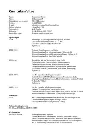 Curriculum Vitae
Naam: Kim van der Horst
Adres: Uitdamstraat 7
Postcode en woonplaats: 8244DZ Lelystad
Mobiel: 06-83578231
E-mail: mijnnieuweadres_kim@hotmail.com
Geboortedatum: 14 oktober 1982
Nationaliteit: Nederlandse
Rijbewijs: B, C, D, Militair (BE, CE, DE)
Burgerlijke staat: Geregistreerd Partnerschap
Opleidingen
2004 Opleidings- en trainingscentrum Logistiek Defensie
Gevaarlijke Stoffen en munitie kl.1 (ADR)
Chauffeur Tankauto en Pol-functionaris
Diploma: ja
2001-2004 Defensie Opleidingscentrum Rijden
Rijopleiding chauffeur lichte vrachtauto (Rijbewijs B)
Rijopleiding chauffeur, middelzware vrachtauto (Rijbewijs C)
Rijopleiding chauffeur Bus (Rijbewijs D)
2000-2001 Koninklijke Marine Technische School KMTS
Technische dienst Elektrotechniek. Examenvakken:
Voortstuwingsinstallaties, Beveiligingsinstallaties,
Energievoorzieningsinstallaties, Hydraulische Systemen en
Platforminstallaties (koeltechniek, hydrauliek, beveiliging)
Diploma: ja
1999-2000 van der Cappelle Scholengemeenschap
Elektrotechniek VMBO-C, Examenvakken: Nederlands, Duits,
Engels,Wiskunde, Natuurkunde, Theorie technische vakken, Praktijk
Technische Vakken
Diploma: ja
1995-1999 van der Cappelle Scholengemeenschap
VMBO-B, Examenvakken: Nederlands, Duits,
Engels,Wiskunde, Natuurkunde, Theorie technische vakken, Praktijk
technische Vakken, Vaktekenen, Praktijkstage Diploma: ja
Cursussen
2000 NBCD-opleiding van twee weken: Nucleaire, Bacteriologische en
Chemische Oorlogsvoering en Damage Control
Zelf Hulp Kameraden Hulp (militaire EHBO)
Automatiseringskennis
MS Office, BPCS (SSA), COGNOS (IBM)
Werkervaring
Jan. 2013 -heden De Rooy Integrated Logistics
Functie: Frontoffice medewerker planning, process & control.
Werkzaamheden: Receptionist/Telefonist, transporten inplannen,
opmaken van transportdocumentatie, verwerken van zendingen in
BPCS, beheer magazijnadministratie en stock-control.
 