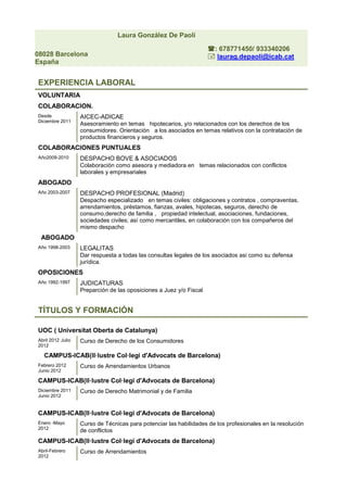 Laura González De Paoli

                                                                     : 678771450/ 933340206
08028 Barcelona                                                       laurag.depaoli@icab.cat
España


EXPERIENCIA LABORAL
VOLUNTARIA
COLABORACION.
Desde              AICEC-ADICAE
Diciembre 2011
                   Asesoramiento en temas hipotecarios, y/o relacionados con los derechos de los
                   consumidores. Orientación a los asociados en temas relativos con la contratación de
                   productos financieros y seguros.
COLABORACIONES PUNTUALES
Año2009-2010       DESPACHO BOVE & ASOCIADOS
                   Colaboración como asesora y mediadora en temas relacionados con conflictos
                   laborales y empresariales
ABOGADO
Año 2003-2007      DESPACHO PROFESIONAL (Madrid)
                   Despacho especializado en temas civiles: obligaciones y contratos , compraventas,
                   arrendamientos, préstamos, fianzas, avales, hipotecas, seguros, derecho de
                   consumo,derecho de familia , propiedad intelectual, asociaciones, fundaciones,
                   sociedades civiles; así como mercantiles, en colaboración con los compañeros del
                   mismo despacho
 ABOGADO
Año 1998-2003      LEGALITAS
                   Dar respuesta a todas las consultas legales de los asociados asi como su defensa
                   jurídica.
OPOSICIONES
Año 1992-1997      JUDICATURAS
                   Preparción de las oposiciones a Juez y/o Fiscal


TÍTULOS Y FORMACIÓN

UOC ( Universitat Oberta de Catalunya)
Abril 2012 Julio   Curso de Derecho de los Consumidores
2012

  CAMPUS-ICAB(Il·lustre Col·legi d'Advocats de Barcelona)
Febrero 2012       Curso de Arrendamientos Urbanos
Junio 2012

CAMPUS-ICAB(Il·lustre Col·legi d'Advocats de Barcelona)
Diciembre 2011     Curso de Derecho Matrimonial y de Familia
Junio 2012


CAMPUS-ICAB(Il·lustre Col·legi d'Advocats de Barcelona)
Enero -Mayo        Curso de Técnicas para potenciar las habilidades de los profesionales en la resolución
2012
                   de conflictos
CAMPUS-ICAB(Il·lustre Col·legi d'Advocats de Barcelona)
Abril-Febrero      Curso de Arrendamientos
2012
 