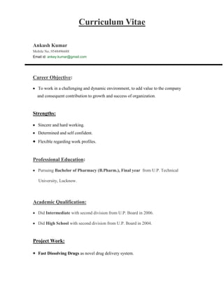 Curriculum Vitae<br />Ankush Kumar    Mobile No.:9548496688                                                                            Email id: ankey.kumar@gmail.com <br />Career Objective:<br />To work in a challenging and dynamic environment, to add value to the company <br />    and consequent contribution to growth and success of organization.<br />Strengths:<br />Sincere and hard working.<br />Determined and self confident.<br />Flexible regarding work profiles.<br />Professional Education:<br />Pursuing Bachelor of Pharmacy (B.Pharm.), Final year  from U.P. Technical<br />     University, Lucknow.<br /> <br />Academic Qualification:<br />Did Intermediate with second division from U.P. Board in 2006.<br />Did High School with second division from U.P. Board in 2004.<br />Project Work:<br />,[object Object],Extracurricular activities:<br />Attended a National Seminar on Technological Advances in Pharmaceutical Education and Research organized by Mahatma Gandhi Institute of pharmacy, Lucknow.<br />Attended a seminar on Ayurvedic Formulations organized by Rotary club, Bareilly.<br />,[object Object]