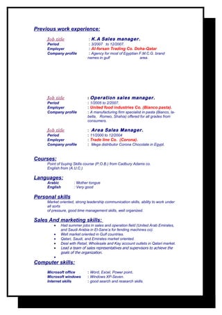 Previous work experience:
     Job title                : K.A Sales manager.
     Period                   : 3/2007 to 12/2007.
     Employer                 : Al-forsan Trading Co. Doha-Qatar
     Company profile          : Agency for most of Egyptian F.M.C.G. brand
                             names in gulf                  area.




     Job title               : Operation sales manager.
     Period                  : 1/2005 to 2/2007.
     Employer                : United food industries Co. (Bianco pasta).
     Company profile         : A manufacturing firm specialist in pasta (Bianco, la-
                             bella, Romeo, Shahia) offered for all grades from
                             consumers.

     Job title               : Area Sales Manager.
     Period                  : 11/2000 to 12/2004
     Employer                : Trade line Co. (Corona).
     Company profile         : Mega distributor Corona Chocolate in Egypt.


Courses:
     Point of buying Skills course (P.O.B.) from Cadbury Adams co.
     English from (A.U.C.).

Languages:
     Arabic          : Mother tongue
     English         : Very good

Personal skills
     Market oriented, strong leadership communication skills, ability to work under
     all sorts
     of pressure, good time management skills, well organized.

Sales And marketing skills:
         •   Had summer jobs in sales and operation field (United Arab Emirates,
             and Saudi Arabia in El-Sane’a for fending machines co).
         •   Well market oriented in Gulf countries.
         •   Qatari, Saudi, and Emirates market oriented.
         •   Deal with Retail, Wholesale and Kay account outlets in Qatari market.
         •   Lead a team of sales representatives and supervisors to achieve the
             goals of the organization.
         •
Computer skills:
     Microsoft office        : Word, Excel, Power point.
     Microsoft windows       : Windows XP-Seven.
     Internet skills         : good search and research skills.
 