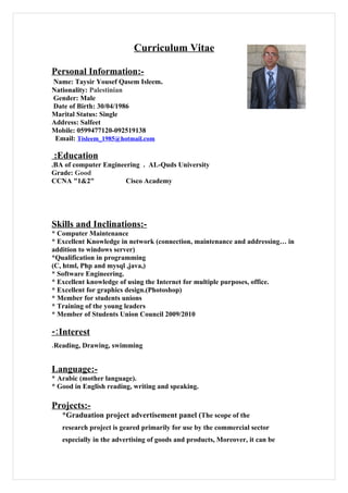 Curriculum Vitae

Personal Information:-
Name: Taysir Yousef Qasem Isleem.
Nationality: Palestinian
Gender: Male
Date of Birth: 30/04/1986
Marital Status: Single
Address: Salfeet
Mobile: 0599477120-092519138
 Email: Tisleem_1985@hotmail.com

:Education
.BA of computer Engineering . AL-Quds University
Grade: Good
CCNA "1&2"             Cisco Academy




Skills and Inclinations:-
* Computer Maintenance
* Excellent Knowledge in network (connection, maintenance and addressing… in
addition to windows server)
*Qualification in programming
(C, html, Php and mysql ,java,)
* Software Engineering.
* Excellent knowledge of using the Internet for multiple purposes, office.
* Excellent for graphics design.(Photoshop)
* Member for students unions
* Training of the young leaders
* Member of Students Union Council 2009/2010

-:Interest
.Reading, Drawing, swimming


Language:-
* Arabic (mother language).
* Good in English reading, writing and speaking.

Projects:-
   *Graduation project advertisement panel (The scope of the
   research project is geared primarily for use by the commercial sector
   especially in the advertising of goods and products, Moreover, it can be
 