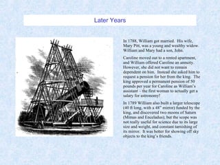 Later Years In 1788, William got married.  His wife, Mary Pitt, was a young and wealthy widow.  William and Mary had a son, John. Caroline moved out to a rented apartment, and William offered Caroline an annuity.  However, she did not want to remain  dependent on him.  Instead she asked him to request a pension for her from the king.  The king approved a permanent pension of 50 pounds per year for Caroline as William’s assistant – the first woman to actually get a salary for astronomy! In 1789 William also built a larger telescope (40 ft long, with a 48” mirror) funded by the king, and discovered two moons of Saturn (Mimas and Enceladus); but the scope was not really useful for science due to its large size and weight, and constant tarnishing of its mirror.  It was better for showing off sky objects to the king’s friends. 