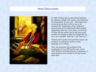 More Discoveries In 1800, William discovered infrared radiation by splitting sunlight with a prism and measuring the temperature of each color.  The temperature increased going from violet to red, so he measured the temperature of the “light-less” area just past the red and found it had a higher temperature than any of the colors. At the time, William did not realize that he had discovered another wavelength of light; he thought that the sun’s rays included “light rays” and “heat rays”. William and Caroline measured the rotation rate of Saturn by timing the motion of faint markings on its surface. They also measured the positions of the components of over 800 double stars, and in 1803 William concluded that the components of many binaries were actually revolving around each other. . 