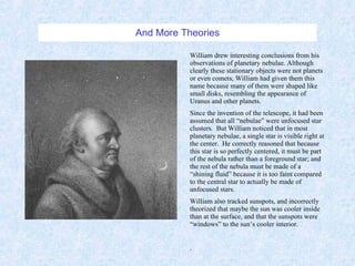 And More Theories William drew interesting conclusions from his observations of planetary nebulae. Although clearly these stationary objects were not planets or even comets, William had given them this name because many of them were shaped like small disks, resembling the appearance of Uranus and other planets. Since the invention of the telescope, it had been assumed that all “nebulae” were unfocused star clusters.  But William noticed that in most planetary nebulae, a single star is visible right at the center.  He correctly reasoned that because this star is so perfectly centered, it must be part of the nebula rather than a foreground star; and the rest of the nebula must be made of a “shining fluid” because it is too faint compared to the central star to actually be made of unfocused stars. William also tracked sunspots, and incorrectly theorized that maybe the sun was cooler inside than at the surface, and that the sunspots were “windows” to the sun’s cooler interior. . 
