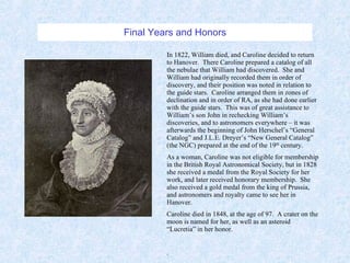 Final Years and Honors In 1822, William died, and Caroline decided to return to Hanover.  There Caroline prepared a catalog of all the nebulae that William had discovered.  She and William had originally recorded them in order of discovery, and their position was noted in relation to the guide stars.  Caroline arranged them in zones of declination and in order of RA, as she had done earlier with the guide stars.  This was of great assistance to William’s son John in rechecking William’s discoveries, and to astronomers everywhere – it was afterwards the beginning of John Herschel’s “General Catalog” and J.L.E. Dreyer’s “New General Catalog” (the NGC) prepared at the end of the 19 th  century. As a woman, Caroline was not eligible for membership in the British Royal Astronomical Society, but in 1828 she received a medal from the Royal Society for her work, and later received honorary membership.  She also received a gold medal from the king of Prussia, and astronomers and royalty came to see her in Hanover. Caroline died in 1848, at the age of 97.  A crater on the moon is named for her, as well as an asteroid “Lucretia” in her honor. . 