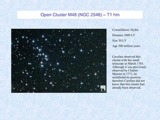 Open Cluster M48 (NGC 2548) – T1 hm Constellation: Hydra Distance 2000 LY Size 30 LY Age 300 million years Caroline observed this cluster with her small telescope in March 1783.  Although it was previously observed by Charles Messier in 1771, he mislabeled its position; therefore Caroline did not know that this cluster had already been observed. . 