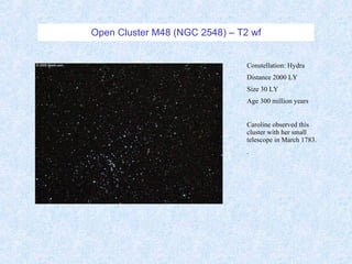 Open Cluster M48 (NGC 2548) – T2 wf Constellation: Hydra Distance 2000 LY Size 30 LY Age 300 million years Caroline observed this cluster with her small telescope in March 1783.  . 