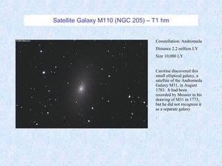 Satellite Galaxy M110 (NGC 205) – T1 hm Constellation: Andromeda Distance 2.2 million LY Size 10,000 LY Caroline discovered this small elliptical galaxy, a satellite of the Andromeda Galaxy M31, in August 1783.  It had been recorded by Messier in his drawing of M31 in 1773, but he did not recognize it as a separate galaxy  . 