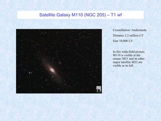 Satellite Galaxy M110 (NGC 205) – T1 wf Constellation: Andromeda Distance 2.2 million LY Size 10,000 LY In this wide-field picture, M110 is visible at the center; M31 and its other major satellite M32 are visible at its left.  . 