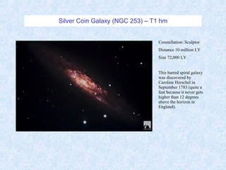 Silver Coin Galaxy (NGC 253) – T1 hm Constellation: Sculptor Distance 10 million LY Size 72,000 LY This barred spiral galaxy was discovered by Caroline Herschel in September 1783 (quite a feat because it never gets higher than 12 degrees above the horizon in England). 
