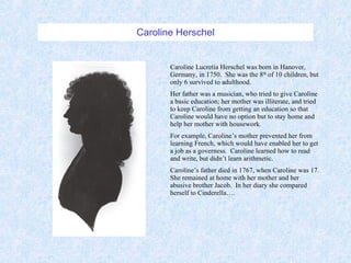 Caroline Herschel Caroline Lucretia Herschel was born in Hanover, Germany, in 1750.  She was the 8 th  of 10 children, but only 6 survived to adulthood. Her father was a musician, who tried to give Caroline a basic education; her mother was illiterate, and tried to keep Caroline from getting an education so that Caroline would have no option but to stay home and help her mother with housework. For example, Caroline’s mother prevented her from learning French, which would have enabled her to get a job as a governess.  Caroline learned how to read and write, but didn’t learn arithmetic. Caroline’s father died in 1767, when Caroline was 17.  She remained at home with her mother and her abusive brother Jacob.  In her diary she compared herself to Cinderella…. 