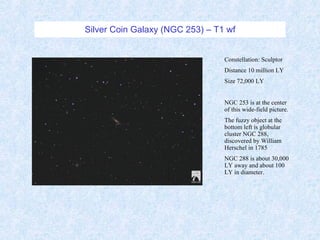 Silver Coin Galaxy (NGC 253) – T1 wf Constellation: Sculptor Distance 10 million LY Size 72,000 LY NGC 253 is at the center of this wide-field picture. The fuzzy object at the bottom left is globular cluster NGC 288, discovered by William Herschel in 1785 NGC 288 is about 30,000 LY away and about 100 LY in diameter. 