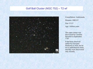 Golf Ball Cluster (NGC 752) – T2 wf Constellation: Andromeda Distance 1000 LY Size 15 LY Age 1 billion years This open cluster was discovered by Caroline Herschel in September 1783.  It had been observed earlier by Giovanni Hodierna in 1654, but he never published his notes, and they were discovered only recently. 