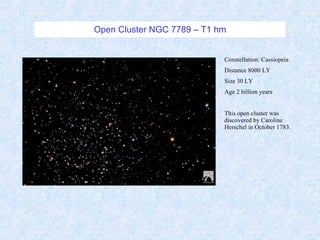 Open Cluster NGC 7789 – T1 hm Constellation: Cassiopeia Distance 8000 LY Size 30 LY Age 2 billion years This open cluster was discovered by Caroline Herschel in October 1783.  