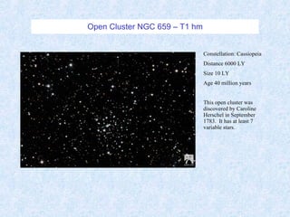 Open Cluster NGC 659 – T1 hm Constellation: Cassiopeia Distance 6000 LY Size 10 LY Age 40 million years This open cluster was discovered by Caroline Herschel in September 1783.  It has at least 7 variable stars. 