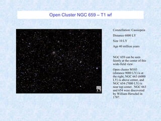 Open Cluster NGC 659 – T1 wf Constellation: Cassiopeia Distance 6000 LY Size 10 LY Age 40 million years NGC 659 can be seen faintly at the center of this wide-field view.  Open cluster M103 (distance 9000 LY) is at the right, NGC 663 (6000 LY) is above center, and NGC 654 (7000 LY) is near top center.  NGC 663 and 654 were discovered by William Herschel in 1787. 
