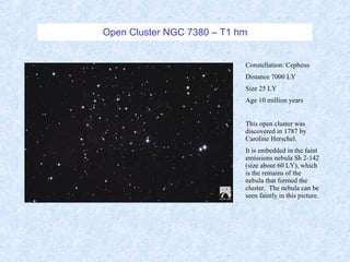 Open Cluster NGC 7380 – T1 hm Constellation: Cepheus Distance 7000 LY Size 25 LY Age 10 million years This open cluster was discovered in 1787 by Caroline Herschel. It is embedded in the faint emissions nebula Sh 2-142 (size about 60 LY), which is the remains of the nebula that formed the cluster.  The nebula can be seen faintly in this picture. 