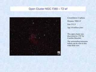 Open Cluster NGC 7380 – T2 wf Constellation: Cepheus Distance 7000 LY Size 25 LY Age 10 million years This open cluster was discovered in 1787 by Caroline Herschel. The surrounding emissions nebula can be seen in this wide-field view. 