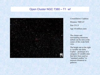 Open Cluster NGC 7380 – T1  wf Constellation: Cepheus Distance 7000 LY Size 25 LY Age 10 million years The cluster and surrounding emissions nebula can be seen at the center of this wide-field view. The bright star at the right is variable star delta Cephei – prototype of a category of variable stars that have been used as “standard candles” to measure distances to galaxies. 