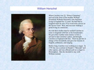William Herschel When Caroline was 22, “Prince Charming” arrived in the form of her brother William (Friedrich Wilhelm Herschel), who had been living in England for 15 years. He had fled to England when he was 19 to avoid army service in the Seven Years’ War, and was now making a good living as a musician. He told their mother that he needed Caroline to come to England with him as his housekeeper.  He gave their mother some money to hire a servant to take Caroline’s place, and brought Caroline to England with him.  There he put her in charge of his household, and gave her lessons in English, arithmetic, and singing. Before long, Caroline was working as a singer.  In 1778 she was a soloist in Handel’s “Messiah” and other operas, and was offered a job as a singer in Birmingham.  But she decided to stay with William instead. 